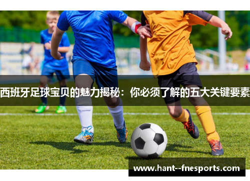 西班牙足球宝贝的魅力揭秘：你必须了解的五大关键要素