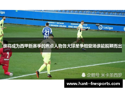 谁将成为西甲新赛季的焦点人物各大球星争相登场谁能脱颖而出 谁将成为西甲新赛季的焦点人物各大球星争相登场谁能脱颖而出