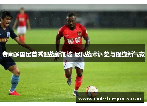 费南多国足首秀迎战新加坡 展现战术调整与锋线新气象