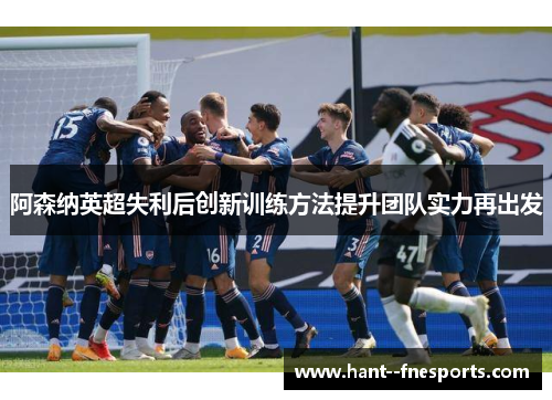 阿森纳英超失利后创新训练方法提升团队实力再出发