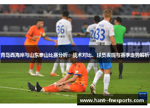 青岛西海岸与山东泰山比赛分析：战术对比、球员表现与赛季走势解析