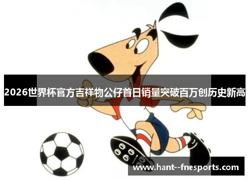 2026世界杯官方吉祥物公仔首日销量突破百万创历史新高